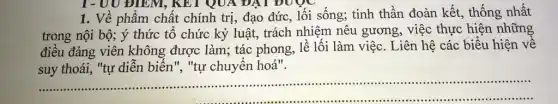 1. Về phẩm chất chính trị, đạo đức , lối sống; tinh thần đoàn kết, thống nhất
trong nội bộ; ý thức tổ chức kỷ luật, trách nhiệm nêu gương, việc thực hiện những
điều đảng viên không được làm; tác phong, lề lối làm việc. Liên hệ các biểu hiện vê
suy thoái, "tự diễn biến", "tự chuyên hoá".
__
.....................