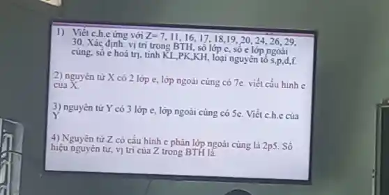 1) Viết c.h.e ứng với Z=7
11,16,17,18 ,19, 20, 24 , 26, 29.
30. Xác định: vị trí trong BTH , sô lớp c, số e lớp ngoài
cùng, sô e hoá trị. tính KL,PK KH, loại nguyên tố S,P d,f
2) nguyên tử X có 2 lớp e, lớp ngoài cùng có 7e. viết cấu hinh c
của X.
3) nguyên tử Y có 3 lớp e , lớp ngoài cùng có 5e. Viết c.h.c của
Y.
4) Nguyên từ Z có cấu hình e phân lớp ngoài cùng là
2p5 . Số
hiệu nguyên tử , vị trí của Z trong BTH là