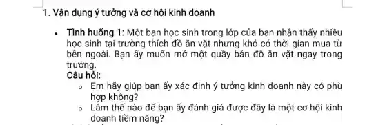 1. Vận dụng ý tưởng và cơ hội kinh doanh
. Tình huống 1: Một bạn học sinh trong lớp của bạn nhận thấy nhiều
học sinh tại trường thích đồ ǎn vǎt nhưng khó có thời gian mua từ
bên ngoài. Bạn ấy muốn mở một quầy bán đồ ǎn vặt ngay trong
trường.
Câu hỏi:
o_Em hãy giúp bạn ấy xác định ý tưởng kinh doanh này có phù
hợp không?
Làm thế nào để bạn ấy đánh giá được đây là một cơ hội kinh
doanh tiềm nǎng?