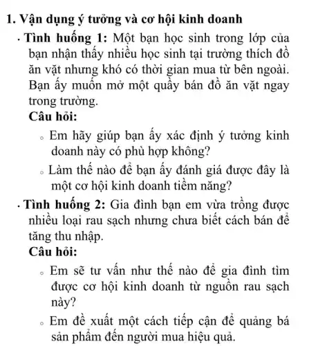 1. Vận dụng ý tưởng và cơ hội kinh doanh
. Tình huống 1:Một bạn học sinh trong lớp của
bạn nhận thấy nhiêu học sinh tại trường thích đô
ǎn vặt nhưng khó có thời gian mua từ bên ngoài.
Bạn ấy muôn mở một quây bán đô ǎn vặt ngay
trong trường.
Câu hỏi:
. Em hãy giúp bạn ây xác định ý tưởng kinh
doanh này có phù hợp không?
Làm thế nào để bạn ây đánh giá được đây là
một cơ hội kinh doanh tiêm nǎng?
. Tình huông 2:Gia đình bạn em vừa trông được
nhiêu loại rau sạch nhưng chưa biết cách bán đê
tǎng thu nhập.
Câu hỏi:
Em sẽ tự vân như thế nào để gia đình tìm
được cơ hội kinh doanh từ nguồn rau sạch
này?
Em đê xuất một cách tiếp cận để quảng bá
sản phẩm đên người mua hiệu quả.