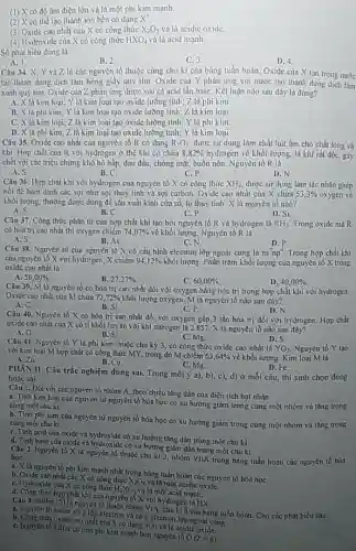 (1) X có độ âm điện lớn và là một phi kim mạnh.
(2)có thể tạo thành ion bền có dạng X^+
(3) Oxide cao nhất của X có công thức X_(2)O_(5) và là acidic oxide
(4) Hydroxide của X có công thức HXO_(4) và là acid mạnh.
Số phát biểu đúng là
C. 3
D. 4.
A. 1.
Câu 34. X, Y và Z là các nguyên tố thuộc cùng chu kì của bàng tuần hoàn. Oxide của X tan trong nước
B. 2
tạo thành dung dịch làm hồng giấy quỳ tím Oxide của Y phàn ứng với nước tạo thành dung dịch làm
xanh quỳ tím. Oxide của Z phản ứng được với cả acid lần basC. Kết luận nào sau đây là đúng?
A. X là kim loại; Y là kim loại tạo oxide lưỡng tính; Z là phi kim.
B. X là phi kim; Y là kim loại tạo oxide lường tính; Z là kim loại.
C. Xlà kim loại; 2 là kim loại tạo oxide lưỡng tính; Y là phi kim.
D. X là phi kim; Z là kim loại tạo oxide lưỡng tính; Y là kim loại
Câu 35. Oxide cao nhất của nguyên tố R có dạng R_(2)O_(5) được sử dụng làm chất hút ẩm cho chất lỏng và
khí. Hợp chất của R với hydrogen ở thế khí có chứa 8,82%  hydrogen về khối lượng.là khí rất độc gây
chết với các triệu chứng khó hô hắp, đau đầu, chóng mại, buồn nôn. Nguyên 16 R là
B.C.	C.P
A.S.
D.N.
Câu 36. Hợp chất khí với hydrogen của nguyên tố X có công thức XH_(4) được sữ dụng làm tác nhân ghép
nối để bám đinh các sợi như sợi thuỷ tinh và sợi carbon Oxide cao nhất cùa X chứa 53,3%  oxygen ve
khối lượng, thường được dùng đề sản xuất kính cửa số, lọ thuỷ tinh. X là nguyên tố nào?
A. S.
C. P
D. Si
B. C.
Cân 37. Công thức phân từ của hợp chất khí tạo bởi nguyên tố R và hydrogen là RH_(3) Trong oxide màR
có hoá trị cao nhất thì oxygen chiếm 74,07%  về khối lượng. Nguyên tố R là
C.N
A.S
B. As.
D.P
Câu 38. Nguyên từ của nguyên tố X có cấu hình electron lớp ngoài cùng là ns^2np^4 Trong hợp chất khí
của nguyên tố X với hydrogen, X chiếm 94,12%  khối lượng Phần trǎm khối lượng của nguyên tố X trong
oxide cao nhất là
A. 50,00% .
B. 27,27% 
D. 40,00% .
Câu 39. M là nguyên tổ có hóa trị cao nhất đối với oxygen bǎng hóa trị trong hợp chất khí với hydrogen.
Oxide cao nhất cùa M chứa 72,72%  khối lượng oxygen. M là nguyên tố nào sau đây?
A.C.
C.P
D.N
B. Si
Câu 40. Nguyên tố X có hóa trị cao nhất đối với oxygen gấp 3 lần hóa trị đối với hydrogen.Hợp chất
oxide cao nhất của X có tỉ khối hơi so với khí nitrogen là 2,857. X là nguyên tố nào sau đây?
C. Mg.
A. 0
B. Si
D. S.
Câu 41. Nguyên tố Y là phi kim thuộc chu kỳ 3, có công thức oxide cao nhất là
YO_(3) Nguyên tố Y tạo
với kim loại M hợp chất có công thức MY, trong đó M chiếm 63,64%  về khối lượng. Kim loại M là Zn.
B. Cu.
C. Mg
PHAN II. Câu trúc nghiệm đúng sai. Trong mỗi ý a), b), c), d) ở mỗi câu, thí sinh chọn dúng
hoặc sai.
D. Fe.
Ciu 1. Đối với các nguyên tố nhóm A, theo chiều tǎng dần của điện tích hạt nhân
a. Tính kim loại của nguyên tử nguyên tố hóa học có xu hướng giảm trong cùng một nhóm và tǎng trong
cùng một chu kì.
b. Tính phi kim cũn nguyên tử nguyên tổ hóa học có xu hướng giảm trong cùng một nhóm và tǎng trong
cùng một chu kì.
C. Tính acid của oxide và hydroxide có xu hướng tǎng dần trong một chu kì
d. Tính base cùa oxide và hydroxide có xu hướng giảm dần trong một chu kì
hoC. họC. Ngoyen to Xia nguyên tố thuộc chu kì 3, nhóm VIIA trong báng tuần hoàn các nguyên tố hóa
a. Xlà nguyên tố phi kim mạnh nhất trong bảng tuần hoàn các nguyên tổ hóa họC.
b. Oxide cao nhất cùa X có công thức
x_(2)O_(7)
vá là một acidic oxide.
C. Hydroxide của X có công thức
H_(2)XO_(3)
và là một acid mạnh.
d. Công thức hợp chất khi của nguyên tố X với hydrogen là HX.
Câu 3. Sulfur (S) là nguyên tố thuộc nhóm VIA, chu kì 3 của bảng tuần hoàn. Cho các phát biếu sau:
a. Nguyên tirsulfur có2 lớp electron và có 6 electron lớp ngoài cung.
b. Công thức oxide cao nhất của S có dạng
SO_(3) và là acidic oxide.
C. Nguyên tố sulfur có tính phi kim mạnh hơn nguyên tố
O(Z=8)