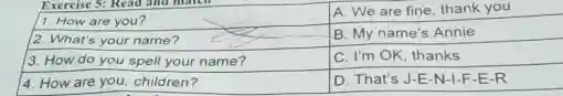 1. How are you?
A. We are fine, thank you
B. My name's Annie
3. How do you spell your name?
C. I'm OK, thanks
4. How are you, children?
D. That's J-E-N -1-F-E-R