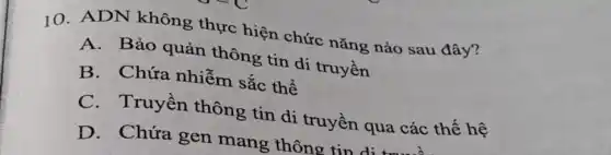 10. ADN không thực hiện chức nǎng nào sau đây?
A. Bảo quản thông tin di truyền
B. Chứa nhiễm sắc thể
C. Truyền thông tin di truyền qua các thế hệ
D. Chứa gen mang thông tin d