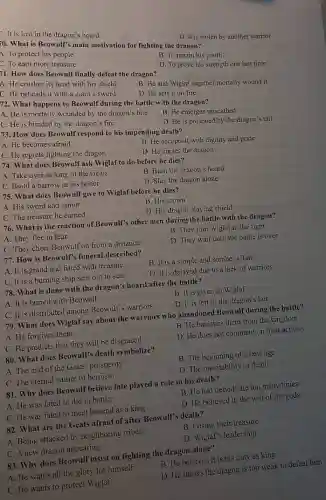 10. What is Beowulf smain motivation for fighting the dragon?
D. It is stolen by another warrior
A. To protect his people
F. To earn more treasure
B. To regain his youth
C. It is lost in the dragon's hoard
1. How does Beowulf finally defeat the dragon?
D. To prove his strength one last time
A. He crushes its head with his shield
C. He beheads it with a giant's sword
B. He and Wiglaf together mortally wound it
D. He sets it on fire
72. What happens to Beowulf during the battle with the dragon?
A. He is mortally wounded by the dragon's bite
B. He emerges unscathed
C. He is blinded by the dragon's fire
D. He is poisoned by the dragon's tail
73. How does Beowulf respond to his impending death?
A. He becomes afraid
C. He regrets fighting the dragon
B. He accepts it with dignity and pride
D. He curses the dragon
74. What does Beowulf ask Wiglaf to do before he dies?
A. Take over as king of the Geats
B. Burn the dragon's hoard
C. Build a barrow in his honor
D. Slay the dragon alone
75. What does Beow ulf give to Wiglaf before he dies?
A. His sword and armor
B. His crown
C. The treasure he earned
D. His dragon-slaying shield
76. What is the reaction of Beowull's other men during the battle with the dragon?
A. They flee in fear
B. They join Wiglaf in the fight
C. They cheer Beowulf on from a distance
D. They wait until the battle is over
77. How is Beowulf's funeral described?
A. It is grand and filled with treasure
B. It is a simple and somber affair
C. It is a burning ship sent out to sea
D. It is delayed due to a lack of warriors
78. What is done with the dragon's hoard after the battle?
A. It is buried with Beowulf
B. It is given to Wiglaf
C. It is distributed among Beowulf's warriors
D. It is left in the dragon's lair
79. What does Wiglaf say about the warriors who abandoned Beowull during the battle?
A. He forgives them	B. He banishes them from the kingdom
C. He predicts that they will be disgraced
D. He does not comment on their actions
80. What does Beowulf's death symbolize?
A. The end of the Geats' prosperity
B. The beginning of a new age
C. The eternal nature of heroism
D. The inevitability of death
81. Why does Beowulf believe fate played a role in his death?
A. He was fated to die in battle
B. He had defied fate too many times
C. He was fated to meet his end as a king
D. He believed in the will of the gods
82. What are the Geats afraid of after Beowulf's death?
A. Being attacked by neighboring tribes
B. Losing their treasure
C. A new dragon appearing
D. Wiglaf's leadership
83. Why does Beowu If insist on fighting the dragon alone?
B. He believes it is his duty as king
A. He wants all the glory for himself
D. He thinks the dragon is too weak to defeat him
C. He wants to protect Wiglaf