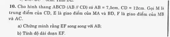 10. Cho hình thang ABCD (AB//CD) có AB=7,5cm,CD=12cm . Gọi M là
trung điểm của CD, E là giao điểm của MA và BD, F là giao điểm của MB
và AC.
a) Chứng minh rằng EF song song với AB;
b) Tính độ dài đoan EF.