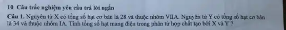 10 Câu trắc nghiệm yêu cầu trả lời ngắn
Câu 1. Nguyên tử X có tổng số hạt cơ bản là 28 và thuộc nhóm VIIA. Nguyên tử Y có tổng số hạt cơ bản
là 34 và thuộc nhóm IA. Tính tổng số hạt mang điện trong phân tử hợp chất tạo bởi X và Y?