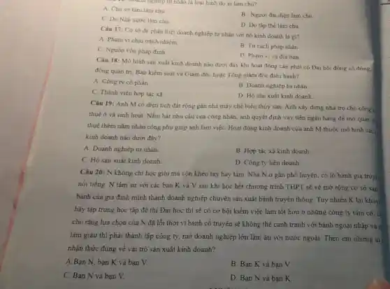 10. Doanh nghiệp tư nhân là loại hình do ai làm chủ?
A. Chù sờ hữu làm chủ.
B. Người đại diện làm chủ
C. Do Nhà nước làm chủ.
D. Do tập thể làm chủ.
Câu 17: Cơ sở để phân biệt doanh nghiệp tư nhân với hộ kinh doanh là gì?
A. Phạm vi chịu trách nhiệm.
C. Nguồn vốn pháp đinh
B. Tư cách pháp nhân
D. Phạm vi và địa bàn.
Câu 18: Mô hình sản xuất kinh doanh nào dưới đây khi hoạt động cần phải có Đại hội đồng cố đông, I
đồng quản trị, Ban kiểm soát và Giám đốc hoặc Tổng giám đốc điều hành?
A. Công ty cô phần.
B. Doanh nghiệp tư nhân
C. Thành viên hợp tác xã.
D. Hộ sản xuất kinh doanh
Câu 19: Anh M có diện tích đất rộng gần nhà máy chế biến thủy sản Anh xây dựng nhà trọ cho công n
thuê ở và sinh hoạt. Nǎm bắt nhu cầu của công nhân anh quyết định vay tiền ngân hàng để mở quán ǎn
thuê thêm nǎm nhân công phụ giúp anh làm việC. Hoạt động kinh doanh của anh M thuộc mô hình sản,
kinh doanh nào dưới đây?
A. Doanh nghiệp tư nhân.
B. Hợp tác xã kinh doanh.
C. Hộ sản xuất kinh doanh.
D. Công ty liên doanh.
Câu 20: N không chi học giỏi mà còn khéo tay hay làm. Nhà N ở gần phố huyện, có lò bánh gia truyề
nổi tiếng. N tâm sự với các bạn K và V sau khi học hết chương trình THPT sẽ về mờ rộng cơ sở sản
bánh của gia đình mình thành doanh nghiệp chuyên sản xuất bánh truyền thống. Tuy nhiên K lại khuy
hãy tập trung học tập để thi Đại học thì sẽ có cơ hội kiếm việc làm tốt hơn ở những công ty tầm cỡ, c
cho rǎng lựa chọn của N đã lỗi thời vi bánh cổ truyền sẽ không thể cạnh tranh với bánh ngoại nhập và n
làm giàu thì phải thành lập công ty,mở doanh nghiệp lớn làm ǎn với nước ngoài. Theo em những ai
nhận thức đúng về vai trò sản xuất kinh doanh?
A.Bạn N, bạn K và bạn V.
B. Bạn K và bạn V.
C. Bạn N và ban V.
D. Bạn N và bạn K.