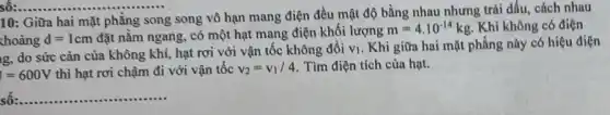 __
10: Giữa hai mặt phẳng song song vô hạn mang điện đều mật độ bằng nhau nhưng trái dấu, cách nhau
choảng d=1cm đặt nằm ngang, có một hạt mang điện khối lượng
m=4cdot 10^-14kg Khi không có điện
g, do sức cản của không khí, hạt rơi với vận tốc không đồi V_(1) . Khi giữa hai mặt phẳng này có hiệu điện
I=600V thì hạt rơi chậm đi với vận tốc v_(2)=v_(1)/4 Tìm điện tích của hạt.
số: __