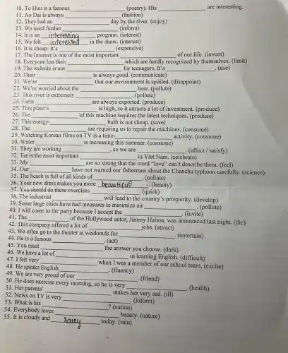 10. To Huu is a famous __ (poetry). His __ are interesting.
11. Ao Dai is always __ (fashion)
12. They had an __ day by the river.(enjoy)
13. We need further __ (inform) disappointed
14. It is an __ interestina program. (interest)
15. We felt __ in the show. (interest)
16. It is cheap. It's __ (expensive)
17. The Internet is one of the most important __ of our life. (invent)
18. Everyone has their __ which are hardly recognized by themselves (limit)
19. The website is not __ for	It's __ . (use)
20. Their __ is always good. (communicate)
21. We're __ that our environment is spoiled. (disappoint)
22. We're worried about the __ here. (pollute)
23. This river is extremely __ (pollute)
24. Farm __ are always exported. (produce)
25. This plant's __ is high, so it attracts a lot of investment. (produce)
26. The __ of this machine requires the latest techniques. (produce)
27. This energy- __ bulb is not cheap (save)
28. The __ are requiring us to repair the machines. (consume)
29. Watching Korean films on TV is a time- __ activity. (consume)
30. Water __ is increasing this summer.(consume)
31. They are working __ , so we are __ (effect / satisfy)
32. Tet is the most important __ in Viet Nam. (celebrate)
33. My __ are so strong that the word "love" can"'t describe them. (feel)
34. Our __ have not warned our fishermen about the Chanchu typhoon carefully. (science)
35. The beach is full of all kinds of __ . (pollute)
36. Your new dress makes you more __ L. (beauty)
37. You should do these exercises __ . (quick)
38. The industrial __ will lead to the country's prosperity. (develop)
39. Some large cities have had measures to minimize air
__ . (pollute)
40. I will come to the party because I accept the __ . (invite)
41. The __
of the Hollywood actor Jimmy Halton, was announced last night. (die)
42. This company offered a lot of __ jobs. (attract)
44. He is a famous __ . (act)
43. We often go to the theater at weekends for
__ . (entertain)
45. You must __ the answer you choose (dark)
46. We have a lot of
__ in learning English. (difficult)
48. He speaks English __ . (fluency)
47. I felt very __
when I was a member of our school team. (excite)
49. We are very proud of our
__ . (friend)
51. Her parents'
__
makes her very sad (ill)
50. He does exercise every morning, so he is very
__ . (health)
52. News on TV is very
__ . (inform)
54. Everybody loves
__
beauty. (nature)
53. What is his
__ ? (nation)
55. It is cloudy and
__ today. (rain)