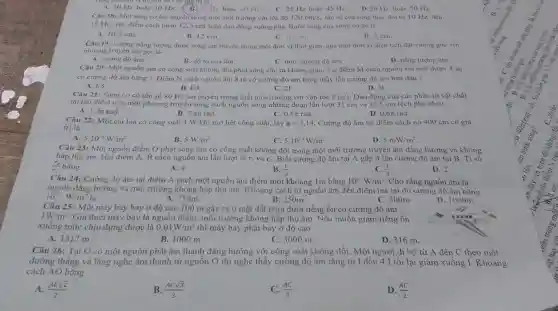 A. 10 Hz hoạc 30 Hz. (B.) 20112 hoǎc 40 Hz. C. 25 Hz hoac 45 Hz. D.30 Hz hoge 50 He
Câu 18: Một sóng cơ lan truyền trong một môi trường với tốc độ 120cm/s. tần số cua sóng thay đôi từ 10 Hz den
15 Hz. Hai điểm cách nhau 12,5 cm luôn dao động vuông pha. Bước sóng của sóng co đó là
A. 10,5 cm.
B. 12 cm.
C. 10 cm
D. 8 cm
Câu 19: Lượng nàng lượng được sóng am truyền trong một đơn vị thời gian qua một đơn vị diện tích đạt vuông góc với
phương truyền âm gọi là
A. cường độ âm.
B. độ to của âm.
D. nǎng lượng âm
C. mức cường độ âm.
Câu 20: Một nguồn âm có công suất không đổi phát sóng cầu ra không gian Tại điểm M cách nguồn âm một đoạn 4 m
có cường độ âm bằng 1. Điểm N cách nguồn âm 8 m có cường độ âm bằng mấy lần cường độ âm ban đầu?
A. 1/8	B.	D. 41
1/4
Câu 21: Sóng cơ có tần số 80 Hz lan truyền trong một môi trường với vận tốc
C. 21
tại hai điểm trên một phương truyền sóng cách nguồn sóng những đoạn lần lượt 31 cm và 32,5 cm lệch pha nhau
2m/s Dao động của các phần từ vật chất
B. 2.4n rad.	C. 0.57 rad.
A. 1,2n rad.
D. 0,67 rad.
Câu 22: Một cái loa có còng suất 1 W khi mở hết công suất, lấy pi =3,14 Cường độ âm tại điểm cách nó 400 cm có giá
trị là
A. 5.10^-5W/m^2.
B. 5W/m^2.
C. 5.10^-4W/m^2
D 5mW/m^2
Câu 23: Một nguồn điểm O phát sóng âm có công suất không đối trong một môi trường truyền âm đǎng hướng và không
hấp thụ âm. Hai điểm A, B cách nguồn âm lần lượt là r_(1) và r_(2) Biết cường độ âm tại A gấp 4 lần cường độ âm tại B. Tỉ số
(r_(2))/(r_(1)) bảng
A. 4.
B. (1)/(2)
C. (1)/(4)
D. 2.
Câu 24: Cường độ âm tại điểm A cách một nguồn âm điểm một khoảng 1m bằng 10^-6W/m^2 Cho rằng nguồn âm là
nguồn đǎng hướng và môi trường không hấp thụ âm. Khoảng cách từ nguồn âm đến điểm mà tại đó cường độ âm bằng
10^-12W/m^2 là
A. 750m.
B. 250m.
C. 500m.
D. 1000m.
Câu 25: Một máy bay bay ở độ cao 100 m gây ra ở mặt đất phía dưới tiếng ồn có cường độ âm
1W/m^2.
Giả thiết máy bay là nguồn điểm, môi trường không hấp thụ âm. Nếu muốn giảm tiếng ồn
xuống mức chịu đựng được là 0,01W/m^2 thì máy bay phải bay ở độ cao
A. 1312 m.
B. 1000 m.
C. 3000 m.
D. 316 m
Câu 26: Tại O có một nguồn phát âm thanh đǎng hướng với công suất không đối. Một người đi bộ từ A đến C theo một
đường thẳng và lắng nghe âm thanh từ nguồn O thì nghe thấy cường độ âm tǎng từ I đến 4.1 rồi lại giảm xuống I . Khoảng
cách AO bằng
A. (ACsqrt (2))/(2)
B. (ACsqrt (3))/(3)
C. (AC)/(3)
D. (AC)/(2)