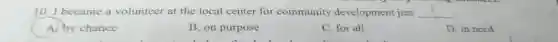 10. I became a volunteer at the local center for community development just __
A. by chance
B. on purpose
C. for all
D. in need