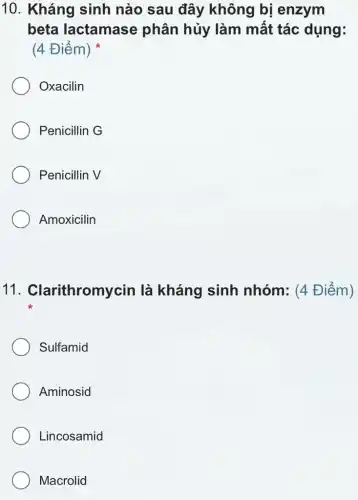 10. Kháng sinh nào sau đây không bị enzym
beta lactamase phân hủy làm mất tác dụng:
(4 Điểm)
Oxacilin
Penicillin G
Penicillin V
Amoxicilin
11 . Clarithromycin là kháng sinh nhóm: (4 Điểm)
Sulfamid
Aminosid
Lincosamid
Macrolid