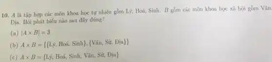 10. A là tập hợp các môn khoa học tự nhiên gồm Lý, Hoá, Sinh . B gồm các môn khoa học xã hội gồm Vǎn.
Địa. Hỏi phát biểu nào sau đây đúng?
(a) vert Atimes Bvert =3
(b)
Atimes B= ( Li,Hoa,Sinh , Van,Sir,Dia ) 
(c) Atimes B= Lj,Hohat (a),Sinh,Van,Sif,Dia)