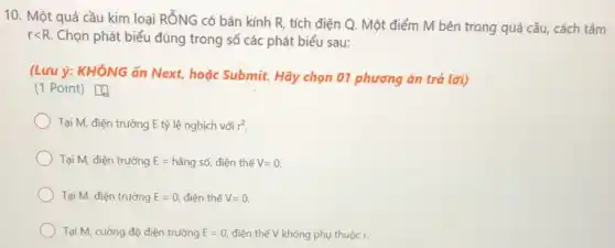 10. Một quả cầu kim loại RỐNG có bán kính R, tích điện Q. Một điểm M bên trong quả cầu, cách tâm
r<R Chọn phát biểu đúng trong số các phát biểu sau:
(Lưu ý: KHÔNG ấn Next, hoặc Submit. Hãy chọn 01 phương án trá lời)
(1 Point) [4
Tại M, điện trường E tỷ lệ nghịch với r^2
Tại M, điện trường E=hgrave (check (a))ngsacute (hat (o)), điện thế V=0.
Tại M, điện trường E=0, điện thế V=0.
Tại M, cường độ điện trường E=0, điện thế V không phụ thuộc r.