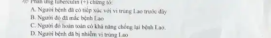 10 Phản ứng tuberculin (+) chứng tỏ:
A. Người bệnh đã có tiếp xúc với vi trùng Lao trước đây
B. Người đó đã mắc bệnh Lao
C. Người đó hoàn toàn có khả nǎng chống lại bệnh Lao.
D. Người bệnh đã bị nhiễm vi trùng Lao