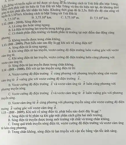 A. 10 th.
1.11. Sóng vô tuyến ngắn có thể được sử dụng để đo khoảng cách từ Trái Đất đến Mặt Trǎng,
bằng cehi phát đến khi từ khi phát đến khi nhận tín hiệu Khoảng thời gian đó là 2,5s. Biết tốc độ của sóng vô
phát một tín hiệu từ Trái Đất tới Mặt Trǎng và thu tín hiệu trở lại, đo khoảng thời
tuyến là
3.10^8m/s. Khoảng cách từ Mặt Trǎng tới Trái Đất là
A. 7,5cdot 10^8m
B 3,75cdot 10^8km.
c 3,75cdot 10^8m
D. 7,5cdot 10^8km
1.12. (ĐH-2010)Sóng điện từ
A. Là sóng dọc hoặc sóng ngang.
B. Là điện từ trường lan truyền trong không gian.
C. Có thành phần điện trường và thành phần từ trường tại một điểm dao động cùng
phương.
D. Không truyền được trong chân không.
1.13. (ĐH - 2009). Phát biểu nào sau đây là sai khi nói về sóng điện từ?
A. Sóng điện từ là sóng ngang.
B. Khi sóng điện từ lan truyền, vectơ cường độ điện trường luôn vuông góc với vecto
cảm ứng từ.
C. Khi sóng điện từ lan truyền, vectơ cường độ điện trường luôn cùng phương với
vectơ cảm ứng từ.
D. Sóng điện từ lan truyền được trong chân không.
1.14 - (ĐH -22008). Đối với sự lan truyền sóng điện từ thì
A. Vectơ cường độ điện trường
overrightarrow (E) cùng phương với phương truyền sóng còn vectơ
cảm ứng từ
overrightarrow (B) vuông góc với vectơ cường độ điện trường overrightarrow (E)
B. Vectơ cường độ điện trường
overrightarrow (E) và vectơ cảm ứng từ overrightarrow (B) luôn cùng phương với
phương truyền sóng.
C. Vectơ cường độ điện trường
overrightarrow (E) và vectơ cảm ứng từ overrightarrow (B) luôn vuông góc với phương
truyền sóng.
D. Vectơ cảm ứng từ overrightarrow (B) cùng phương với phương truyền sóng còn vectơ cường độ điện
trường overrightarrow (B) vuông góc với vectơ cảm ứng overrightarrow (B)
1.15-(DH-2009) . Khi nói về sóng điện từ, phát biểu nào dưới đây là sai ?
A. Sóng điện từ bị phản xạ khi gặp mặt phân cách giữa hai môi trường.
B. Sóng điện từ truyền được trong môi trường vật chất và trong chân không.
C. Trong quá trình truyền sóng điện từ,vectơ cường độ điện trường và vectơ cảm ứng
từ luôn cùng phương.
D. Trong chân không , sóng điện từ lan truyền với vận tốc bằng vận tốc ánh sáng.