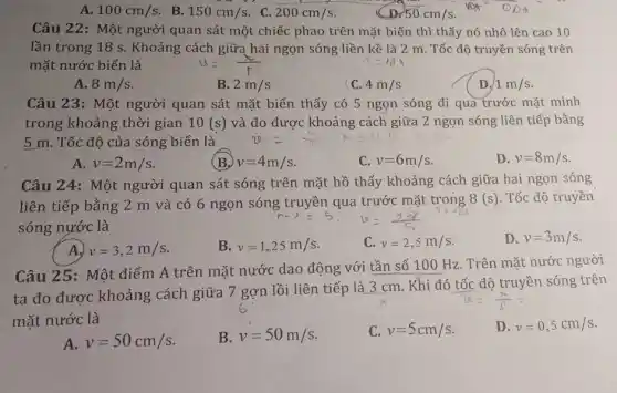 100cm/s B. 150cm/s C. 200cm/s
D 50cm/s
0.0d
Câu 22: Một người quan sát một chiếc phao trên mặt biển thì thấy nó nhô lên cao 10
lần trong 18 s . Khoảng cách giữa hai ngọn sóng liền kề là 2 m. Tốc độ truyền sóng trên
mặt nước biển là	T=lambda _(3)Y_(1)
A. 8m/s
B. 2m/s
C. 4m/s
D. 1m/s
Câu 23: Một người quan sát mặt biển thấy có 5 ngọn sóng đi qua trước mặt mình
trong khoảng thời gian 10(s) và đo được khoảng cách giữa 2 ngọn sóng liên tiếp bằng
5 m. Tốc độ của sóng biển là 2x=(x)/(7)times =v1
A. v=2m/s
(B) v=4m/s
c v=6m/s
D v=8m/s
Câu 24: Một người quan sát sóng trên mặt hồ thấy khoảng cách giữa hai ngọn sóng
liên tiếp bằng 2 m và có 6 ngọn sóng trước mặt trong
8(s) . Tốc độ truyền
sóng nước là
A) v=3,2m/s
B. v=1,25m/s
C. v=2,5m/s
D. v=3m/s
Câu 25: Một điểm A trên mặt nước dao động với tần số 100 Hz . Trên mặt nước người
ta đo được khoảng cách giữa 7 gợn lồi liên tiếp là 3 cm. Khi đó tốc độ truyền sóng trên
mặt nước là
D. v=0,5cm/s
A. v=50cm/s
B. v=50m/s
C. v=5cm/s