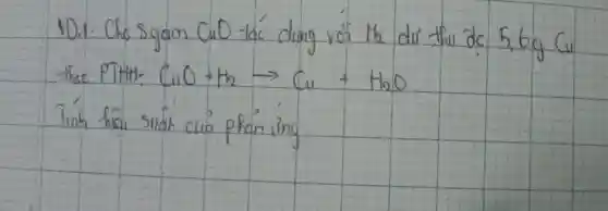 101: Cho sgam mathrm(CuO) tác ding vớ the dư thu de 5,6 mathrm(~g) mathrm(Cu) theo PTHH: mathrm(CuO)+mathrm(H)_(2) arrow mathrm(Cu)+mathrm(H)_(2) mathrm(O) 
Tinh hicu silak cuia phan ing