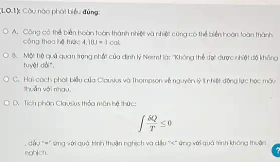 1.0.1): Câu nào phát biểu đúng:
A. Công có thể biến hoàn toàn thành nhiệt và nhiệt cũng có thể biến hoàn toàn thành
công theo hệ thức 4,18J=vert cal.
B. Một hệ quả quan trọng nhất của định lý Nernst là:"Không thể đạt được nhiệt dộ không
tuyệt đói".
C. Hai cách phát biểu của Clausius và Thompson về nguyên lý II nhiệt động lực học màu
thuắn với nhau.
D. Tích phân Clausius thỏa mãn hệ thức:
int (delta Q)/(T)leqslant 0
, dấu "=" ứng với quá trình thuận nghịch và dấu "<" ứng với quá trình không thuận
nghịch.
?