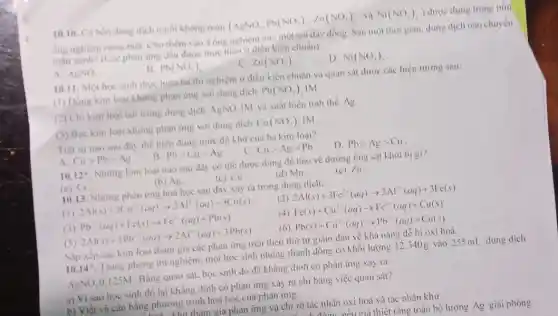 10.10. Có bốn dung dịch muối không màu (AgNO_(3),Pb(NO_(3))_(2),Zn(NO_(3))_(2) . và Ni(NO_(3))_(2) ) được đựng trong bón
ống nghiệm riêng biệt Cho thêm vào 4 ống nghiệm này một sợi dây đồng. Sau mọt thời gian, dung dịch nào chuyển
màu xanh? (Các phàn ứng đều được thực hiện ở diều kiện chuẩn)
A. AgNO_(3)
B. Pb(NO_(3))_(2)
C. Zn(NO_(3))_(2)
D. Ni(NO_(3))_(2)
10.11. Một học sinh thực hiện ba thi nghiệm ở điều kiện chuẩn và quan sát được các hiện tượng sau:
(1) Đông kim loại không phản ứng với dung dịch Pb(NO_(3)) IM
(2) Chi kim loại tan trong dung dịch AgNO_(3) IM và xuất hiện tinh thể Ag
(3) Bạc kim loại không phản ứng với dung dịch Cu(NO_(3))_(2) IM
Trật tự nào sau đây thể hiện đúng mức độ khứ của ba kim loại?
B.
A Cugt Pbgt Ag
Pbgt Cugt Ag
C. Cugt Aggt Pb
D. Pbgt Aggt Cu
10.12^ast  Những kim loại nào sau đây có thể được dùng để bảo vệ đường ống sắt khoi bi gi?
(a) Cr
(b) Ag.
(c) Cu.
(d) Mn.
(e) Zn
10.13. Những phản ứng hoá học sau đây xảy ra trong dung dịch:
(1) 2Al(s)+3Cu^2+(aq)arrow 2Al^2+(aq)+3Cu(s)
(2) 2Al(s)+3Fe^2+(aq)arrow 2Al^3-(aq)+3Fe(s)
(3) Pb^2+(aq)+Fe(s)arrow Fe^2+(aq)+Pb(s)
(4) Fe(s)+Cu^2+(aq)arrow Fe^2+(aq)+Cu(s)
(5) 2Al(s)+3Pb^2+(aq)arrow 2Al^2+(aq)+3Pb(s)
(6) Pb(s)+Cu^2+(aq)arrow Pb^2+(aq)+Cu(s)
Sắp xếp các kim loại tham gia các phản ứng trên theo thứ tự giảm dần về khả nǎng dễ bị oxi hoá.
10.14^ast  Trong phòng thí nghiệm một học sinh nhúng thanh đồng có khối lượng 12,340g vào 255 mL dung dịch
AgNO_(3) 0.125M . Bằng quan sát, học sinh đó đã khẳng định có phản ứng xảy ra.
a) Vi sao học sinh đó lại khǎng định có phản ứng xảy ra chi bằng việc quan sát?
b) Viết và cân bằng phương trình hoá học của phản ứng.
tham gia phản ứng và chi rõ tác nhân oxi hoá và tác nhân khử.