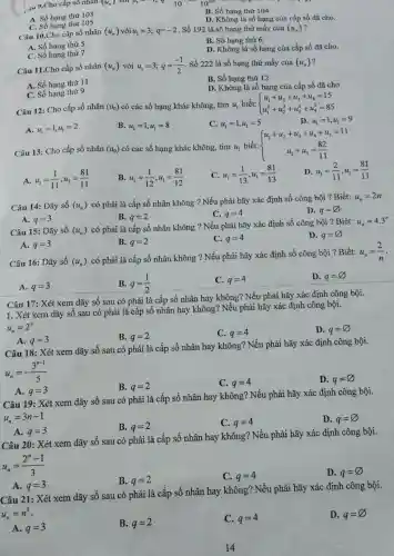 10101 .... 9.Cho cấp số nhân (u_(n)) VGI n_(1)—— 1,q-10^-210^103
A. Số hạng thứ 103
B. Số hạng thứ 104
D. Không là số hạng của cấp số đã cho.
C. Số hạng thứ 105
Câu 10.Cho cấp số nhân (u_(n)) với u_(1)=3;q=-2 . Số 192 là số hạng thứ mấy của (u_(n)) ?
B. Số hạng thứ 6.
A. Số hạng thứ 5.
C. Số hạng thứ 7.
D. Không là số hạng của cấp số đã cho,
Câu 11.Cho cấp số nhân (u_(n)) với u_(1)=3;q=(-1)/(2) . Số 222 là số hạng thứ mấy của (u_(n)) ?
A. Số hạng thứ 11
B. Số hạng thứ 12
C. Số hạng thứ 9
D. Không là số hạng của cấp số đã cho
Câu 12: Cho cấp số nhân (u_(n)) có các số hạng khác không, t imu_(1) biết:  ) u_(1)+u_(2)+u_(3)+u_(4)=15 u_(1)^2+u_(2)^2+u_(3)^2+u_(4)^2=85 
D. u_(1)=1,u_(1)=9
A. u_(1)=1,u_(1)=2
B. u_(1)=1,u_(1)=8
C. u_(1)=1,u_(1)=5
Câu 13: Cho cấp số nhân (u_(n)) có các số hạng khác không, tìm u_(1) biết:  ) u_(1)+u_(2)+u_(3)+u_(4)+u_(5)=11 u_(1)+u_(5)=(82)/(11) 
A. u_(1)=(1)/(11),u_(1)=(81)/(11)
B u_(1)=(1)/(12),u_(1)=(81)/(12)
c u_(1)=(1)/(13),u_(1)=(81)/(13)
D. u_(1)=(2)/(11),u_(1)=(81)/(11)
Câu 14: Dãy số (u_(n))
có phải là cấp số nhân không ?Nếu phải hãy xác định số công bội ? Biết:
u_(n)=2n
B. q=2
C. q=4
D. q=varnothing 
A. q=3
Câu 15: Dãy số (u_(n))
có phải là cấp số nhân không ?Nếu phải hãy xác định số công bội ? Biết:
u_(n)=4.3^n
A. q=3
B. q=2
C. q=4
D. q=varnothing 
Câu 16: Dãy số (u_(n))
có phải là cấp số nhân không ?Nếu phải hãy xác định số công bội ? Biết:
u_(n)=(2)/(n)
A. q=3
B. q=(1)/(2)
C. q=4
D. q=varnothing 
Câu 17: Xét xem dãy số sau có phải là cấp số nhân hay không? Nếu phải hãy xác định công bội.
1. Xét xem dãy số sau có phải là cấp số nhân hay không? Nếu phải hãy xác định công bội.
u_(n)=2^n
D. q=varnothing 
B. q=2
C. q=4
A. q=3
Câu 18: Xét xem dãy số sau có phải là cấp số nhân hay không? Nếu phải hãy xác định công bội.
u_(n)=-(3^n-1)/(5)
D. q=varnothing 
B. q=2
C. q=4
A. q=3
Câu 19: Xét xem dãy số sau có phải là cấp số nhân hay không ? Nếu phải hãy xác định công bội.
u_(n)=3n-1
D. q=varnothing 
B. q=2
C. q=4
A. q=3
Câu 20: Xét xem dãy số sau có phải là cấp số nhân hay không? Nếu phải hãy xác định công bội.
u_(n)=(2^n-1)/(3)
B. q=2
C. q=4
D. q=varnothing 
A. q=3
Câu 21: Xét xem dãy số sau có phải là cấp số nhân hay không? Nếu phải hãy xác định công bội.
u_(n)=n^3
D. q=varnothing 
A. q=3
B. q=2
C. q=4
14