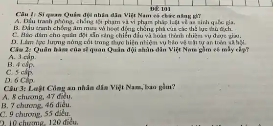 ĐỂ 101
Câu 1: Sĩ quan Quân đội nhân dân Việt Nam có chức nǎng gì?
A. Đấu tranh phòng , chống tội phạm và vi phạm pháp luật về an ninh quốc gia.
B. Đấu tranh chống âm mưu và hoạt động chống phá của các thể lực thù địch.
C. Bảo đảm cho quân đội sẵn sảng chiến đấu và hoàn thành nhiệm vụ được giao.
D. Làm lực lượng nòng cốt trong thực hiện nhiệm vụ bảo vệ trật tự an toàn xã hội.
Câu 2: Quân hàm của sĩ quan Quân đội nhân dân Việt Nam gồm có mấy cấp?
A:3 cấp.
B. 4 cấp.
C. 5 cấp.
D. 6 Cập.
Câu 3: Luật Công an nhân dân Việt Nam, bao gồm?
A. 8 chương, 47 điêu.
B. 7 chương, 46 điêu.
C. 9 chương, 55 điều.
D. 10 chương, 120 điều.