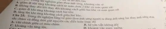 101g thí nghiệm giao thoa ánh sáng, khoảng vân sẽ
A. giảm đi khi tǎng khoảng cách từ màn chứa 2 khe và màn quan sát.
B. không thay đổi khi thay đổi khoảng cách giữa hai khe và màn quan sát.
C. giảm đi khi tǎng khoảng cách hai khe.
D. tǎng lên khi tǎng khoảng cách giữa hai khe.
Câu 25: Trong thí nghiệm lâng về giao thoa ánh sáng người ta dùng ánh sáng lục thay ánh sáng đơn
sắc chàm và đồng thời giữ nguyên các điều kiện khác thì
A. vân chính giữa có màu chàm
B. hệ vân vẫn không đôi
D. khoảng vân giảm xuống.
C. khoảng vân tǎng lên.
Câu 12