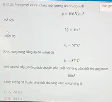 (1.0.2): Trong một xianh chứa một lượng khícó áp suất
p=100N/m^2
the tich
V_(1)=4m^3
nhiet do
t_(1)=57^circ C
được nung nóng đẳng áp đến nhiệt độ
t_(2)=87^circ C
. Khi dân nở đầy pit-tông dịch chuyển đều.Biết nội nǎng của khối khi tǎng thêm
100J
. Nhiệt lượng đã truyền cho khối khi bằng cách nung nóng là
A. 6363
B. 3643.
Thoigic