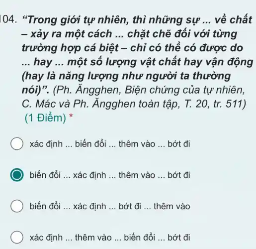 104 giới tự nhiên,, thì những sự __ về chất
- xảy ra một cách __ chặt chẽ đối với từng
trường hợp cá biệt -chỉ có thể có được do
__ hay __ một sô lượng vật chất hay vận động
(hay là nǎng lượng như người ta thường
nói)"(Ph. Ăngghen , Biện chứng của tự nhiên,
C. Mác và Ph . Ángghen toàn tập, T. 20, tr.511)
(1 Điểm)
xác định __ biến đổi __ thêm vào __ bớt đi
biến đổi __ xác định __ thêm vào __ bớt đi
biến đổi __ xác định __ bớt đi __ thêm vào
xác định __ thêm vào __ biến đổi __ bớt đi