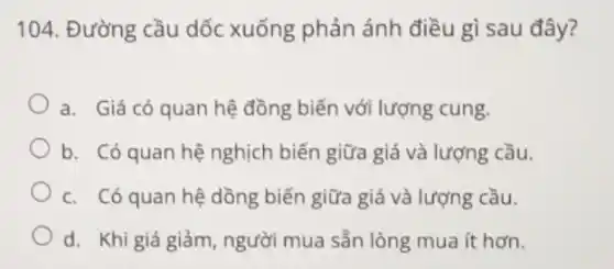 104. Đường cầu dốc xuống phản ánh điều gì sau đây?
a. Giá có quan hệ đồng biến với lượng cung.
b. Có quan hệ nghịch biến giữa giá và lượng cầu.
c. Có quan hệ dồng biến giữa giá và lượng cầu.
d. Khi giá giảm , người mua sẵn lòng mua ít hơn.