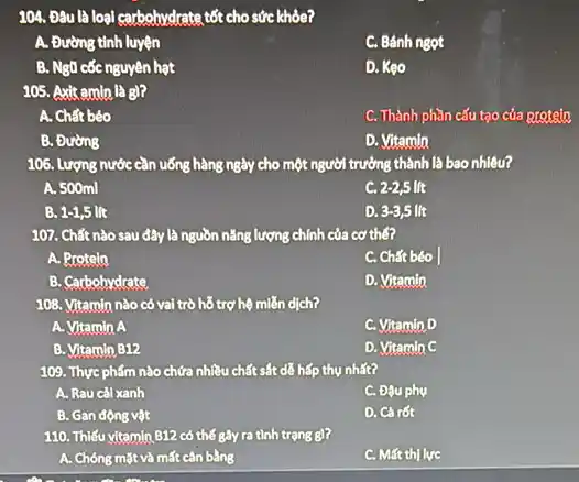 104. Đâu là loại carbohydrate tốt cho sức khôe?
A. Đường tinh luyện
C. Bánh ngọt
B. Ngũ cốc nguyên hạt
D. Kẹo
105. Axit amin là B)?
A. Chất béo
C. Thành phần cấu tạo của protein
B. Đường
D. Vitamin
106. Lượng nước cần uống hàng ngày cho 0 một người trưởng thành là bao nhiêu?
A. 500ml
C. 2-2,5 lit
B. 1-1,5lit
D. 3-3,5 lit
107. Chất nào sau đây là nguồn nǎng lượng chính của cơ thế?
A. Protein
C. Chất béo
B. Carbohydrate
D. Vitamin
108. Vitamin nào có vai trò hỗ trợ hệ miễn dịch?
A. Vitamin A
C. Vitamin D
B. Vitamin B12
D. Vitamin C
109. Thực phẩm nào chứa nhiều chất sắt dễ hấp thụ nhất?
A. Rau cal xanh
C. Đậu phụ
B. Gan động vật
D. Cà rốt
110. Thiếu vitamin 812 có thế gây ra tình trạng g)?
A. Chóng mặt và mất cân bằng
C. Mất thị lực