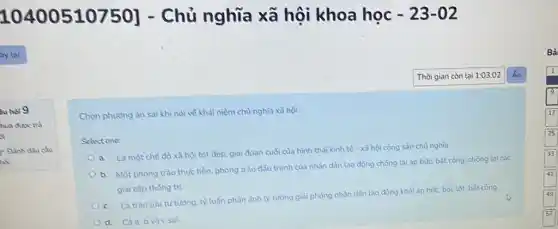 10400510750] - Chủ nghĩa xã hội khoa học -23-02
Gu hoi 9
hua diksc trà
si
Dinh dfu câu
nổi
Chọn phương án sai khi nói về khải niệm chủ nghĩa xã hội.
Select one:
a. Là một chế độ xã hội tốt đep, giai đoạn cuối của hình thái kinh tế - xã hội cộng sản chủ nghĩa.
b. Một phong trào thực tiền, phong trào đầu tranh của nhân dân lao động chống lại áp bức, bất công, chống lại các
giai cắp thông trị
c. Là trào lulu tư tường. lý luận phần ảnh lý tường giải phỏng nhân dân lao động khỏi áp bức.bóc lột, bắt công.
d. Càa.b và c sai.