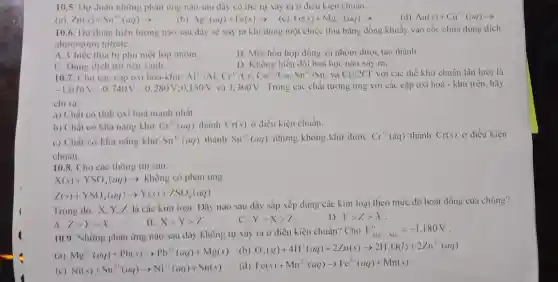 10.5. Dự doán những phàn ứng nào sau đây có thể tự xảy ra ở điều kiện chuân.
(c) Fe(s)+Mg^2+(aq)arrow 
(a) Zn(s)+Sn^2+(aq)arrow 
(b) Ag^ast (aq)+Fe(s)arrow 
(d) Au(s)+Cu^2+(aq)arrow 
10.6. Dự doán hiện tượng nào sau đây sẽ xảy ra khi dùng một chiếc thia bằng đồng khuấy vào cốc chứa dung dịch
aluminium nitrate.
A. Chiếc thia bị phủ một lớp nhôm.
B. Một hỗn hợp đồng và nhôm được tạo thành.
C. Dung dịch trờ nên xanh.
D. Không biến dôi hoá học nào xảy ra.
10.7. Cho các cặp oxi hoá-khử: Al^3+/Al;Cr^3+/Cr;Co^2+/Co;Sn^4+/Sn và Cl_(2)/2Cl với các thế khử chuẩn lần lượt là
-1,676V;-0,740V;-0,280V;0 150V và 1.360 V . Trong các chất tương ứng với các cặp oxi hoá - khử trên, hãy
chi ra:
a) Chất có tính oxi hoá mạnh nhất.
b) Chất có khả nǎng khử Cr^3+(aq) thành Cr(s) ở điều kiện chuẩn.
c) Chất có khả nǎng khư Sn^4+(aq) thành Sn^2+(aq) nhưng không khử được Cr^3+(aq) thành Cr(s) ở điều kiện
chuẩn.
10.8. Cho các thông tin sau:
X(s)+YSO_(4)(aq)arrow khingcophanung
Z(s)+YSO_(4)(aq)arrow Y(s)+ZSO_(4)(aq)
Trong đó, X, Y Z là các kim loại. Dãy nào sau đây sắp xếp đúng các kim loại theo mức độ hoạt động của chúng?
B. Xgt Ygt Z
C. Ygt Xgt Z
D. Ygt Zgt X
A. Zgt Ygt X
10.9. Những phản ứng nào sau đây không tự xảy ra ở điều kiện chuẩn? Cho E_(Mn^2+/Mn)^0=-1,180V
(b) O_(2)(g)+4H^+(aq)+2Zn(s)arrow 2H_(2)O(l)+2Zn^2+(aq)
(a) Mg^2+(aq)+Pb(s)arrow Pb^2+(aq)+Mg(s)
(d) Fe(s)+Mn^2+(aq)arrow Fe^2+(aq)+Mn(s)
(c) Ni(s)+Sn^2+(aq)arrow Ni^2+(aq)+Sn(s)