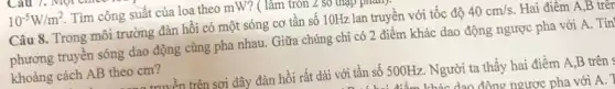 10^-5W/m^2 Tìm công suất của loa theo mW? (làm tròn .
Câu 8. Trong môi trường đàn hồi có một sóng cơ tần số 10Hz lan truyền với tốc độ 40cm/s . Hai điểm
phương truyền sóng dao động cùng pha nhau . Giữa chúng chi có 2 điểm khác dao động ngược pha với A. Tin
khoảng cách AB theo cm?
đưuyền trên sợi dây đàn hồi rất dài với tần số 500Hz . Người ta thấy hai điểm A,B trên 4
dan động ngược pha với A. 1