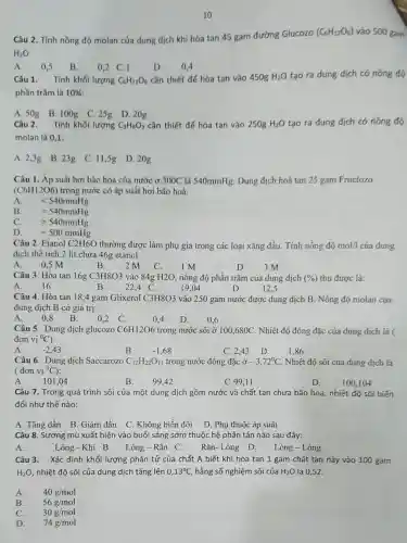 10
Câu 2. Tính nồng độ molan của dung dịch khi hòa tan 45 gam đường Glucozo
(C_(6)H_(12)O_(6)) vào 500 gam
H_(2)O
A. 0,5 B.
0,2 C.1
D. 0,4
Câu 1. Tính khối lượng C_(6)H_(12)O_(6) cần thiết để hòa tan vào 450g H_(2)O tạo ra dung dịch có nồng độ
phần trǎm là 10% 
A. 50g B.100g C. 25g D. 20g
Câu 2. Tính khối lượng C_(3)H_(8)O_(3) cần thiết để hòa tan vào 250g H_(2)O tạo ra dung dịch có nồng độ
molan là 0,1:
A. 2,3g B. 23g C. 11,5g D. 20g
Câu 1. Áp suất hơi bão hoà của nước ở 300C là 540mmHg Dung dịch hoả tan 25 gam Fructozo
(C6H12O6) trong nước có áp suất hơi bão hoà:
lt 540mmHg
B. =540mmHg
C. gt 540mmHg
D.
=500mmHg
Câu 2. Etanol C2H6O thường được làm phụ gia trong các loại xǎng dầu. Tính nồng độ mol/l của dung
dịch thể tích 2 lit chứa 46g etanol:
2 M
A. 0,5 M
B.
C.
1M
D.
3 M
Câu 3. Hòa tan 16g C3H8O3 vào 84g H2O, nồng độ phần trǎm của dung dịch (% ) thu được là:
A. 16	B. 22.4 C.	19,04	D.
12.5
Câu 4. Hòa tan 18,4 gam Glixerol C3H8O3 vào 250 gam nước được dung dịch B Nồng độ molan của
dung dịch B có giá trị:
A.
0.8
B.
0,2 C.
0.4
D.
0,6
Câu 5. Dung dịch glucozo C6H12O6 trong nước sôi ở 100,680C Nhiệt độ đông đặc của dung dịch là (
đơn vi^0C)
A. -2,43
B.	-1,68
C. 2.43 D.
1.86
Câu 6. Dung dịch Saccarozo C_(12)H_(22)O_(11) trong nước đông đặc -3,72^circ C Nhiệt độ sôi của dung dịch là
( đơn vị {}^0C)
A. 101,04
B. 99.42
C.99,11
D.
100,104
Câu 7. Trong quá trình sôi của một dung dịch gồm nước và chất tan chưa bão hòa, nhiệt độ sôi biến
đổi như thế nào:
A. Tǎng dần B Giảm dần C. Không biến đổi D. Phụ thuộc áp suất
Câu 8. Sương mù xuất hiện vào buổi sáng sớm thuộc hệ phân tán nào sau đây:
A.
Lỏng -Khí B. Lòng -Rắn C. Rắn.Lòng D.
Lòng - Lỏng
Câu 3. Xác định khối lượng phân tử của chất A biết khi hòa tan 1 gam chất tan này vào 100 gam
H_(2)O, nhiệt độ sôi của dung dịch tǎng lên 0,13^circ C, hằng số nghiệm sôi của H_(2)O là 0,52.
A. 40g/mol
B. 56g/mol
C. 30g/mol
D. 74g/mol