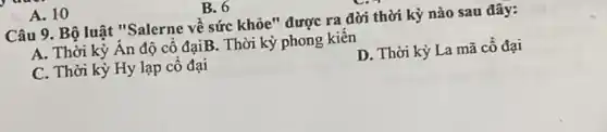 A. 10
Câu 9. Bộ luật "Salerne về sức khỏe " được ra đời thời kỳ nào sau đây:
A. Thời kỳ Ân độ cô đạiB. Thời kỳ phong kiến
C. Thời kỳ Hy lạp cô đại
D. Thời kỳ La mã cô đại
B. 6