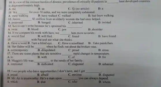 10.In view of the eminent burden of disease , prevalence of critically ill patients in __ least developed countries
is disproportionately high.
A. the
B. an
C. (no article)
D. a
11. We __ for over 20 miles and we were completely exhausted.
A. were walking
B. have walked . walked
D. had been walking
12. Janice __ 3 million from an elderly woman she had once helped.
A proposed
B banged
C . inherited
D twisted
13. Kevin can't write because he's sprained his __ .
A. twist
B. blood
C. jaw
D . shoulder
14. If we compare his work with hers .we __ hers more accurate.
A. would find
15.
B. will find
C. found
D. have found
__ with Pat and see what she thinks.
A. Have a word B Turn a blind eye
D. Take painkillers
C. Have a nosebleed
16. Her father will be __ when he finds out about the broken vase.
A . contemporary
B . dilapidated
C. proud
D. cross
17. There are some plants that are sensitive __ rapid changes in temperature.
A. to
B. with
C. of
D. for
18 . Maggie's life was __ to the needs of her family.
A interested
B . dedicated
C . disgusted
D . ashamed
19. I see people who have opportunities I don't have , and I get __
A. proud
B. afraid
C envious
D . disgusted
20. Mr.An is trustworthy . He's a man upon __ you can always depend.
A. which
B. that
C. who
D. whom