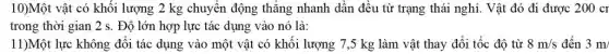 10)Một vật có khối lượng 2 kg chuyển động thǎng nhanh dân đều từ trạng thái nghi. Vật đó đi được 200cr
trong thời gian 2 s . Độ lớn hợp lực tác dụng vào nó là:
11)Một lực không đổi tác dụng vào một vật có khối lượng 7,5 kg làm vật thay đổi tốc độ từ 8m/s đến 3m