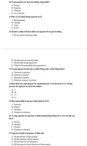 10.Trong nguyên tử, hạt nào không mang điện?
A. Proton
B. Neutron
C. Electron
D. Cả 3 hạt trên
11.Đơn vị của khối lượng nguyên tử là
A. Kilogram(kg)
B. Gam(g)
C. Amu
D. Lit(L)
12.Số đơn vị điện tích hạt nhân của nguyên tử có giá trị bằng __
A. Số hạt proton trong hạt nhân
B. Số hạt neutron trong hạt nhân
C. Số hạt nhân trong nguyên tử
D. Tổng số hạt mang điện trong nguyên tử.
13.Trong nguyên tử hạt nào có khối lượng xấp xỉ gần bằng nhau?
A. Electron và neutron
B. Neutron và proton
C. Electron và proton
D. Electron, neutron và proton.
14.Hạt nhân của một nguyên tử Aluminum (AI) có số electron là 13. Số hạt
proton của nguyên tử Al là bao nhiêu?
A. 3
B. 10
C. 13
D. 11
15.Hạt mang điện trong hạt nhân nguyên tử là
A. Electron
B. Proton
C. Neutron
D. Neutron và electron
16. Trong nguyên tử,loại hạt có khối lượng không đáng kể so với các hật còn
lại là
A. Proton
B. Neutron
C. Elctron
D. Neutron và electron
17.Nguyên tử luốn trung hòa về điện nên
A Shat (o)hat proton=shat (o)hat neutron
B Shat (o) hat electron=shat (o) hat neutron
C. Shat (o) hat electron=shat (o) hat proton
D Shat (o) hat proton=shat (o) hat electron=shat (a) hat neutron.