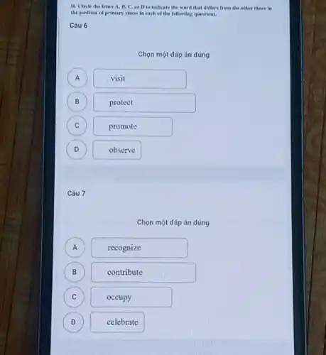 11. Circle the leller A, II, C, or D to Indlcate the word that differs from the other three in
the position of primary stress in each of the following questions.
Câu 6
Chọn một đáp án đúng
A A
visit
B B
protect
C C
promote
D )
observe
Câu 7
Chọn một đáp án đúng
A )
recognize
B B
contribute
C C
occupy
D D
celebrate