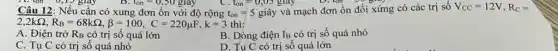 11. con 0,15 giây	l_(on)=0,S0 giay	t_(on)=0,05 gray
Câu 12: Nếu cần có xung đơn ổn với độ rộng t_(on)=5gihat (a)y
và mạch đơn ổn đối xứng có các trị số V_(CC)=12V,R_(C)=
2,2kOmega ,R_(B)=68kOmega ,beta =100,C=220mu F,k=3th
A. Điện trở RB có trị số quá lớn
B. Dòng điện IB có trị số quá nhỏ
C. Tụ C có trị số quá nhỏ
D. Tụ C có trị số quá lớn