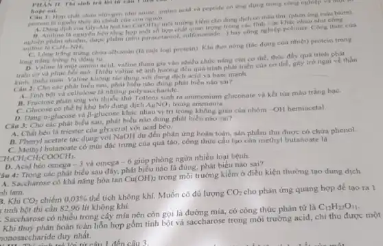 11 Hợp chất chứa nitrogen nhu anine, amino acid và peptide có ứng dụng trong công nghiệp và một số
protein là nguồn thức ân chính của con người
__
kiềm cho dung dịch có màu tím. (phản ứng màu biure).
Gly-Ala holi tan
Cu(OH)_(2)/moi trường kiếtrong trong các linh vực khác nhau như công
nghiệp phẩm nhuộm, được phẩm (nhur parsectamol, sulfonamide...) hay công nghiệp polimer. Công thức của
aniline là C_(6)H_(5)-NH_(2)
C. Long tráng trứng chứa albumin (là một loại protein). Khi đun nóng (tác dụng của nhiệt)protein trong
lòng trắng trùng bị đông tụ.
D. Valine la mot amino acid, valine tham gia vào nhiều chức nâng của cơ thể, thúc đầy quá trình phát
triển cơ và phục hồi mô. Thiếu valine sẽ ánh hướng đến quá trình phát triển của cơ thể, gây trở ngai về thần
triển thiếu máu. Valine không tác dụng với dung dịch acid và base mạnh.
PHAN II. Thi sinh trả lời từ câu I ocn
hoge sal.
Câu 2: Cho các phát biểu sau, phát biểu nào đúng phát biểu nào sai?
A. Tinh bột và cellulose là những poly saccharide.
B. Fructose phàn ứng với thuốc thứ Tollens sinh ra ammonium gluconate và kết tủa màu trắng baC.
C. Glucose có thể bị khử bởi dung dịch
AgNO_(3) trong ammonia.
D. Dạng a-glucose và B-glucose khác nhau vị trí trong không gian của nhóm -OH hemiacetal.
Câu 3: Cho các phát biểu sau, phát biểu nào đúng phát biểu nào sai?
A. Chất béo là triester của glyxerol với acid béo.
B. Phenyl acetate tác dụng với NaOH dư đến phản ứng hoàn toàn, sản phẩm thu được có chứa phenol.
C. Methyl butanoate có mùi đặc trưng của quả táo, công thức cấu tạo của methyl butanoate là
CH_(3)CH_(2)CH_(2)COOCH_(3)
D. Acid béo omega -3 và omega -6 giúp phòng ngừa nhiều loại bệnh.
âu 4: Trong các phát biểu sau đây,phát biểu nào là đúng, phát biểu nào sai?
A. Saccharose có khả nâng hòa tan
Cu(OH)_(2)
trong môi trường kiềm ở điều kiện thường tạo dung dịch
nh lam.
3. Khi CO_(2) chiếm 0,03% 
thể tích không khí Muốn có đủ lượng
CO_(2)
cho phản ứng quang hợp để tạo ra 1
tinh bột thì cần 82,96 lít không khí.
C_(12)H_(22)O_(11)
. Saccharose có nhiều trong cây mía nên còn gọi là đường mía có công thức phân tử là
Khi thuỷ phân hoàn toàn hỗn hợp gồm tinh bột và saccharose trong môi trường acid, chi thu được một
onosacchande ou lời từ câu 1 đến câu 3.
nonosaccharide duy nhất.