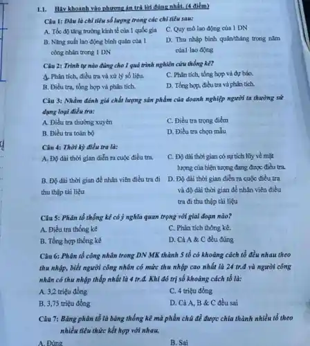 1.1. Hãy khoanh vào phương án trả lời đúng nhất. (4 điểm)
Câu 1: Đâu là chỉ tiêu số lượng trong các chi tiêu sau:
A. Tốc độ tǎng trường kinh tế của 1 quốc gia
C. Quy mô lao động của 1 DN
B. Nǎng suất lao động bình quân của 1
công nhân trong 1 DN
D. Thu nhập bình quân/tháng trong nǎm
của1 lao động
Câu 2: Trình tự nào đúng cho 1 quá trình nghiên cứu thống kê?
A. Phân tích, điều tra và xử lý số liệu.
C. Phân tích, tổng hợp và dự báo.
B. Điều tra, tổng hợp và phân tích.
D. Tổng hợp, điều tra và phân tích.
Câu 3: Nhằm đánh giá chất lượng sản phẩm của doanh nghiệp người ta thường sử
dụng loại điều tra:
A. Điều tra thường xuyên
C. Điều tra trọng điểm
B. Điều tra toàn bộ
D. Điều tra chọn mẫu
Câu 4: Thời kỳ điều tra là:
A. Độ dài thời gian diễn ra cuộc điều tra.
C. Độ dài thời gian có sự tích lũy về mặt
lượng của hiện tượng đang được điều tra.
B. Độ dài thời gian đề nhân viên điều tra đi
thu thập tài liệu
D. Độ dài thời gian diễn ra cuộc điều tra
và độ dài thời gian để nhân viên điều
tra đi thu thập tài liệu
Câu 5: Phân tổ thống kê có ý nghĩa quan trọng với giai đoạn nào?
A. Điều tra thống kê
C. Phân tích thông kê.
B. Tổng hợp thống kê
D. Cả A &C đều đúng
Câu 6: Phân tổ công nhân trong DN MK thành 5 tô có khoảng cách tổ đều nhau theo
thu nhập, biết người công nhân có mức thu nhập cao nhất là 24 tr.đ và người công
nhân có thu nhập thấp nhất là 4 tr.đ. Khi đó trị số khoảng cách tổ là:
A. 3,2 triệu đồng
C. 4 triệu đồng
B. 3,75 triệu đồng
D. Cả A, B & C đều sai
Câu 7: Bảng phân tổ là bǎng thống kê mà phần chủ đề được chia thành nhiều tổ theo
nhiều tiêu thức kết hợp với nhau.
A. Đúng
B. Sai