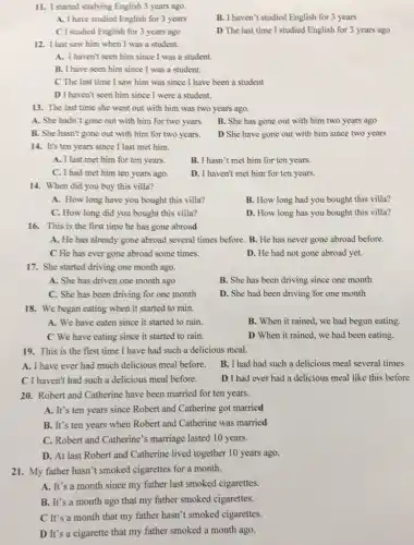 11. I started studying English 3 years ago.
A. I have studied English for 3 years
B. I haven't studied English for 3 years
C I studied English for 3 years ago
D The last time I studied English for 3 years ago
12. I last saw him when I was a student.
A. I haven't seen him since I was a student.
B. I have seen him since I was a student.
C The last time I saw him was since I have been a student
D I haven't seen him since I were a student.
13. The last time she went out with him was two years ago.
A. She hadn't gone out with him for two years
B. She has gone out with him two years ago
B. She hasn't gone out with him for two years.
D She have gone out with him since two years
14. It's ten years since I last met him.
A. I last met him for ten years.
B. I hasn't met him for ten years.
C. I had met him ten years ago.
D. I haven't met him for ten years.
14. When did you buy this villa?
A. How long have you bought this villa?
B. How long had you bought this villa?
C. How long did you bought this villa?
D. How long has you bought this villa?
16. This is the first time he has gone abroad
A. He has already gone abroad several times before. B. He has never gone abroad before.
C He has ever gone abroad some times.
D. He had not gone abroad yet.
17. She started driving one month ago.
A. She has driven one month ago
B. She has been driving since one month
C. She has been driving for one month
D. She had been driving for one month
18. We began eating when it started to rain.
A. We have eaten since it started to rain
B. When it rained we had begun eating.
C We have eating since it started to rain.
D When it rained , we had been eating.
19. This is the first time I have had such a delicious meal.
A. I have ever had much delicious meal before.
B. I had had such a delicious meal several times
C I haven't had such a delicious meal before.
D I had ever had a delicious meal like this before
20. Robert and Catherine have been married for ten years.
A. It's ten years since Robert and Catherine got married
B. It's ten years when Robert and Catherine was married
C. Robert and Catherine's marriage lasted 10 years.
D. At last Robert and Catherine lived together 10 years ago.
21. My father hasn't smoked cigarettes for a month.
A. It's a month since my father last smoked cigarettes.
B. It's a month ago that my father smoked cigarettes.
C It's a month that my father hasn't smoked cigarettes.
D It's a cigarette that my father smoked a month ago.