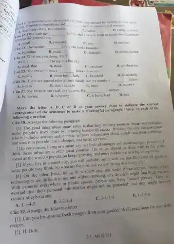 11. To increase your life expectancy first. I, you can start by looking at food labels,
posing attentigetables B. nutrients
__ , such as vitamins and minerals.
D. eating methods
A. fresh vegetables B. nutrients
C. habits
câu 12. I live with my __ family, and I have to learn to accept the differences
between the generations.
A. small
B. extended
C. tiny
D. nuclear
Câu 13. The modern __ of the city looks beautiful.
A. buildings
B. roads
C. structure
D. infrastructure
Câu 14. What are you doing, Mai?
Well, I __ of living in a big city.
A. think that
B. think
C. can think
D. am thinking
Câu 15. The museum looks __ from a distance.
A. beauty
B. more beautifully
C. beautiful
D. beautifully
Câu 16. There are agreed rules in each family that its members __ follow.
A. had to
B. don't have to
C. must
D. mustn't
Câu 17. My brother can't talk to you now.He __ a shower.
D. has
A. be having
B. is having
C. is being had
Mark the letter A B, C or D on your answer sheet to indicate the correct
arrangement of the sentences to make a meaningful paragraph / letter in each of the
following question.
Câu 18. Arrange the folowing paragraph
[1] The good thing about smart cities is that they are very modern. Smart technologies
make people's lives easier by reducing household chores Besides, the city infrastructure
which includes sensors and cameras collects information about people and their activities,
and uses it to provide faster, cheaper, and better services.
2] In conclusion, living in a smart city has both advantages and disadvantages. However, I
think these urban areas offer great promise. The issues should be dealt with in the years
ahead as the world's population keeps growing, and more people are moving to big cities.
[3] If you live in a smart city , you will probably agree with me that life is not all good as
some people may think So what are the pros and cons of living in a smart city?
[4] On the other hand living in a smart city has some disadvantages Some smart
technologies are difficult to use and without training city dwellers might find them useless.
With cameras everywhere in public spaces, people also have limited privacy They are
worried that their information might not be protected, and they might become
victims of cybercrime.
B. 3-2-1-4
C. 3-1-2-4
D. 1-2-3-4
A. 3-1-4-2
Câu 19. Arrange the folowing letter
[1]. Can you bring some fresh mangos from your garden? We'll need them for one of the
recipes.
[2]. Hi Bob,
2/5 - Mã đề 221