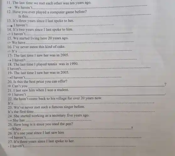 11. The last time we met each other was ten years ago.
__
before?.
12. Have you ever played a computer game before?
Is this....... __
13. It's three years since I last spoke to her.
I haven __
14. It's two years since I last spoke to him.
-> I haven't..... __
15. We started living here 20 years ago.
-> We have __ ...
16. I've never eaten this kind of cake.
-> It's ....... __
17- The last time I saw her was in 2005.
haven't ........... __ -.....
18. The last time I played tennis was in 1990.
I haven't __ ...........................................................................
......................................................................
19- The last time I saw her was in 2005.
­­­­→I haven __
20. Is this the best price you can offer?
?
=> Can't you __
21. I last saw him when I was a student.
5) I haven't __ .
22. He hasn't come back to his village for over 20 years now.
It'S............
23. We've never met such a famous singer before.
It's the first time ........ __
24. She started working as a secretary five years ago.
­­­­→ She has ...... __
25. How long is it since you used the pen?
? ­­­­→When ......... __ ?
26. It's one year since I last saw him
haven'
__
27. It's three years since I last spoke to her.
- I haven't.............. __