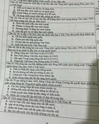 1.1. Long khởi nghĩa giành chính quyền về tay nhân dân.
Câu 13: Nội dung nào dưới đây là nét độc đáo của Tổng khởi nghĩa tháng Tám nǎm 1943
ở Việt Nam?
A. Diễn ra từ thành thị rồi tỏa về nông thôn.
B. Kết hợp đấu tranh quân sự và ngoại giao.
Giảnh thắng lợi nhanh chóng và ít đổ máu.
D. Sử dụng chiến tranh nhân dân chống lại kẻ thù.
Câu 14: Cǎn cứ vào yếu tố nào sau đây để khẳng định cách mạng tháng Tám nǎm 1945 d
Việt Nam mang tính dân tộc điển hình?
A. Hình thái phát triển của cách mạng.
B. Nhiệm vụ hàng đầu của cách mạng.
C. Phương pháp và động lực cách mạng.
D. Giai cấp giữ vai trò lãnh đạo cách mạng.
Câu 15: Từ 16 đến 17/8/1945, Đại hội Quốc dân họp ở Tân Trào đã quyết định thành lập
A. Uỷ ban khởi nghĩa toàn quốC.
B. Chính phủ liên hiệp quốc dân.
C. Uỷ ban dân tộc giải phóng Việt Nam.
D. Quốc hội của nước Việt Nam mới.
Câu 16: Để đi đến thắng lợi của cuộc Tổng khởi nghĩa tháng Tám nǎm 1945 , sự kiện nào
được coi là sự chuẩn bị đầu tiên có tính quyết định?
A. Đảng Cộng sản Việt Nam ra đời (2/1930)
B. Khu Giải phóng Việt Bắc hình thành (6/1945)
C. Hội nghị Trung ương Đảng lần thứ 8(5/1941)
D. Thành lập Việt Nam Giải phóng quân (5/1945)
Câu 17: Nội dung nào sau đây không phản ánh đúng điều kiện phát động cuộc Tổng khởi
nghĩa tháng Tám nǎm 1945 ở Việt Nam?
A. Phát xít Nhật đầu hàng quân Đồng minh.
B. Kẻ thù không thể tiếp tục thống trị như cũ.
C. Chính phủ Trần Trọng Kim được thành lập.
D. Quần chúng nhân dân đã sẵn sàng khởi nghĩa.
Câu 18: Vì sao tháng 8 nǎm 1945, Đảng Cộng sản Đông Dương đã quyết định phát động
quần chúng đứng lên Tổng khởi nghĩa giảnh chính quyền?
A. Cao trào kháng Nhật đã hoàn thành nhiệm vụ.
B. Những điều kiện để đảm bảo thắng lợi đã hội tụ.
C. Chính quyền thân Nhật đã đầu hàng vô điều kiện
D. Nhiều lực lượng đối lập thể hiện rõ thái độ trung lập.
Câu 19: Cách mạng tháng Tám nǎm 1945 thắng lợi ở Việt Nam đã
A. xóa bỏ vĩnh viễn tình trạng chia cắt đất nướC.
B. phá vỡ hệ thống thuộc địa của Pháp ở châu
A
C. chấm dứt hoàn toàn chế độ quân chủ chuyên chế.
D. làm cho nền quân chủ lập hiển không còn tồn tại.