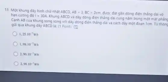 11. Một khung dây hình chữ nhật ABCD.
AB=3,BC=2cm được đặt gắn dòng điện thẳng dài vô
hạn cường đó I=30A
Khung ABCD và dây dòng điện thẳng dài cùng nằm trong một mặt phẳng
Cạnh AB của khung song song với dãy dòng điện thẳng dài và cách dày một đoạn 1cm. Từ thôn
gửi qua khung dây ABCD là: (1 Point)
1.25cdot 10^-7Wb
1.98cdot 10^-7Wb
2.90cdot 10^-7Wb
2,98cdot 10^-7Wb