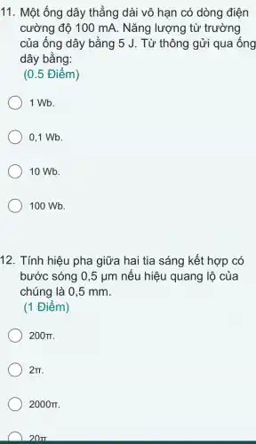 11. Một ống dây thẳng dài vô hạn có dòng điện
cường độ 100 mA . Nǎng lượng từ trường
của ống dây bằng 5 J. Từ thông gửi qua ống
dây bằng:
(0.5 Điểm)
1 Wb.
0,1 Wb.
10 Wb.
100 Wb.
12. Tính hiệu pha giữa hai tia sáng kết hợp có
bước sóng 0,5mu m nếu hiệu quang lộ của
chúng là 0,5 mm.
(1 Điểm)
200pi 
2pi 
2000pi 
20pi