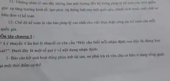 11- Những nhân tô sau đây không làm ảnh hưởng đến hệ thống pháp lý kế toán của một quốc
gia: sự tǎng trưởng kinh tế ; lạm phát; hệ thống luật của một quốc gia; chính sách thuế : tính chất sở
hữu đơn vị kế toán.
12- Chế độ kế toán là vǎn bản pháp lý cao nhất cho việc thực hiện công tác kế toán của mỗi
quôc gia.
Ôn tập chương 3:
Lý thuyết:Câu hỏi lý thuyết có yêu cầu "Hãy cho biết mỗi nhận định sau đây là đúng hay
sai?". Dưới đây là một số gợi ý về nội dung nhận định:
1- Báo cáo kết quả hoạt động phản ánh tài sản , nợ phải trả và vốn chủ sở hữu ở dạng tổng quát
ại một thời điểm cụ thể.